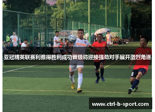 亚冠精英联赛利雅得胜利成功晋级将迎接强劲对手展开激烈角逐