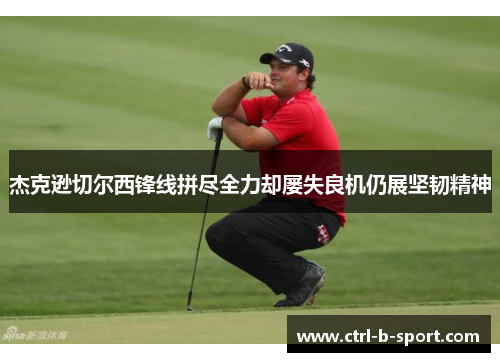 杰克逊切尔西锋线拼尽全力却屡失良机仍展坚韧精神 杰克逊切尔西锋线拼尽全力却屡失良机仍展坚韧精神