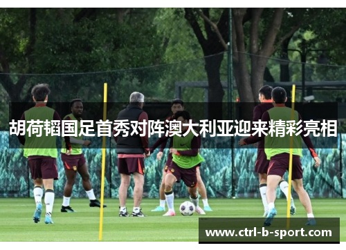 胡荷韬国足首秀对阵澳大利亚迎来精彩亮相 胡荷韬国足首秀对阵澳大利亚迎来精彩亮相