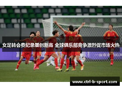 女足转会费纪录屡创新高 全球俱乐部竞争激烈促市场火热
