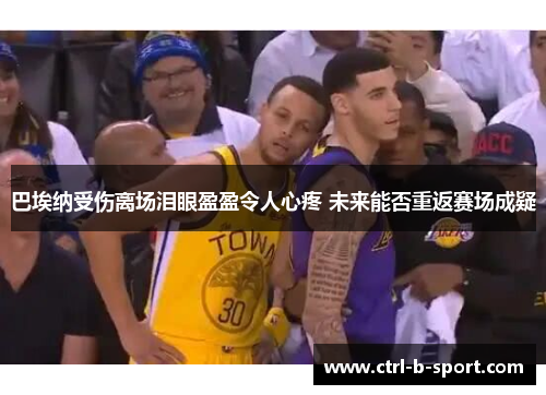 巴埃纳受伤离场泪眼盈盈令人心疼 未来能否重返赛场成疑