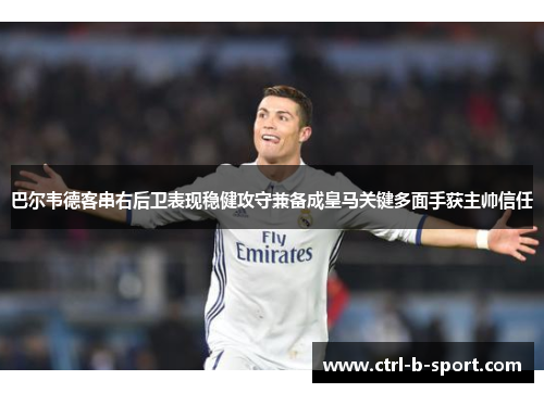 巴尔韦德客串右后卫表现稳健攻守兼备成皇马关键多面手获主帅信任