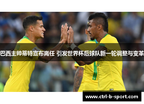 巴西主帅蒂特宣布离任 引发世界杯后球队新一轮调整与变革