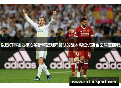 以巴尔韦德为核心解析欧冠对阵曼联的战术对位优势全面深度前瞻
